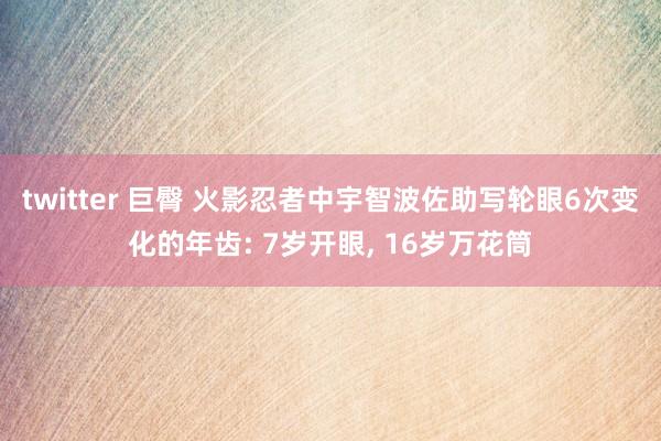 twitter 巨臀 火影忍者中宇智波佐助写轮眼6次变化的年齿: 7岁开眼, 16岁万花筒