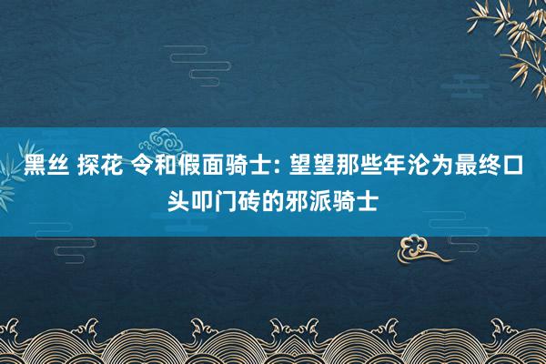 黑丝 探花 令和假面骑士: 望望那些年沦为最终口头叩门砖的邪派骑士