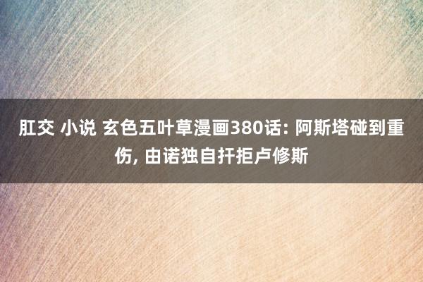肛交 小说 玄色五叶草漫画380话: 阿斯塔碰到重伤, 由诺独自扞拒卢修斯