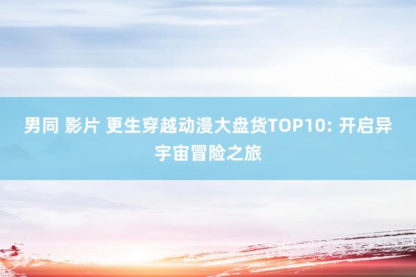男同 影片 更生穿越动漫大盘货TOP10: 开启异宇宙冒险之旅