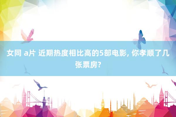 女同 a片 近期热度相比高的5部电影, 你孝顺了几张票房?