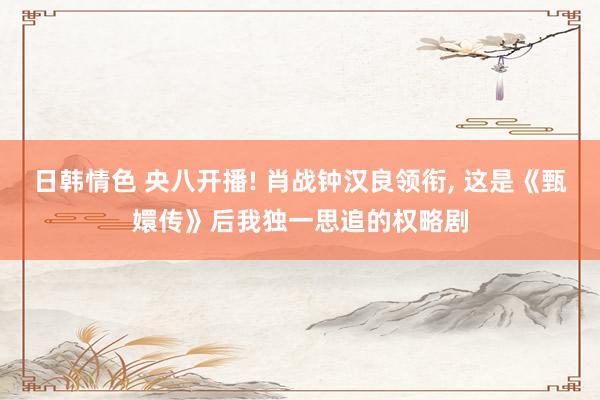 日韩情色 央八开播! 肖战钟汉良领衔, 这是《甄嬛传》后我独一思追的权略剧
