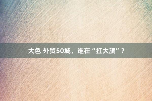 大色 外贸50城，谁在“扛大旗”？