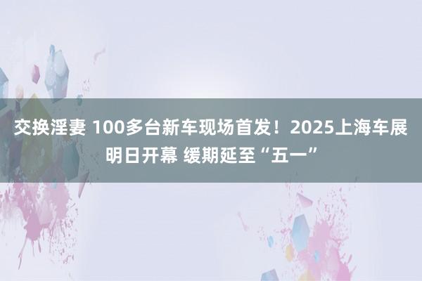 交换淫妻 100多台新车现场首发！2025上海车展明日开幕 缓期延至“五一”