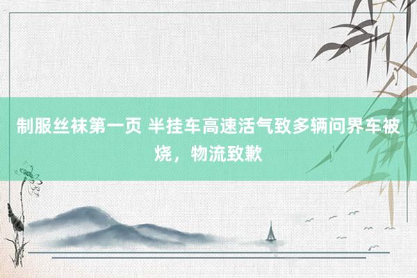 制服丝袜第一页 半挂车高速活气致多辆问界车被烧，物流致歉
