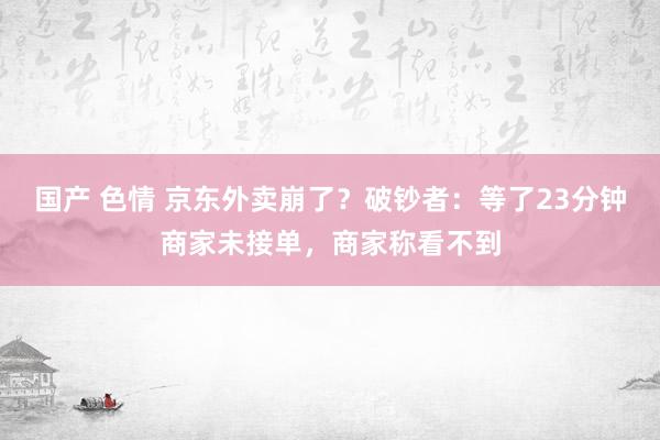 国产 色情 京东外卖崩了？破钞者：等了23分钟商家未接单，商家称看不到