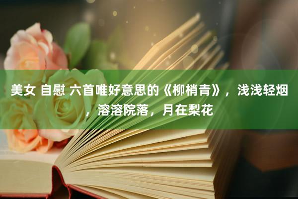 美女 自慰 六首唯好意思的《柳梢青》，浅浅轻烟，溶溶院落，月在梨花