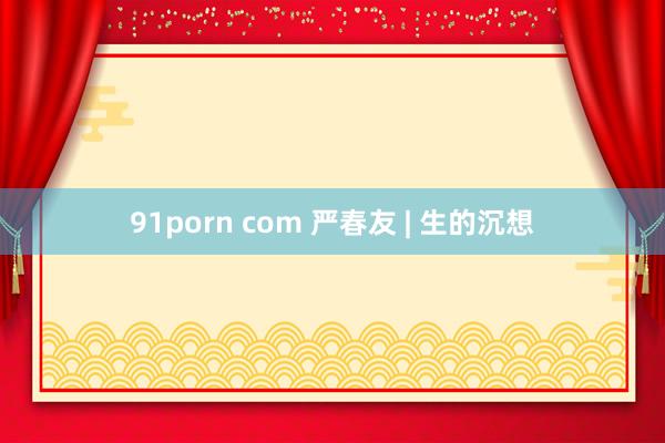 91porn com 严春友 | 生的沉想