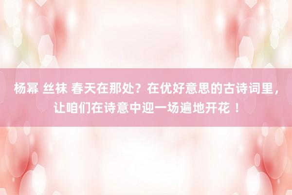 杨幂 丝袜 春天在那处？在优好意思的古诗词里，让咱们在诗意中迎一场遍地开花 ！