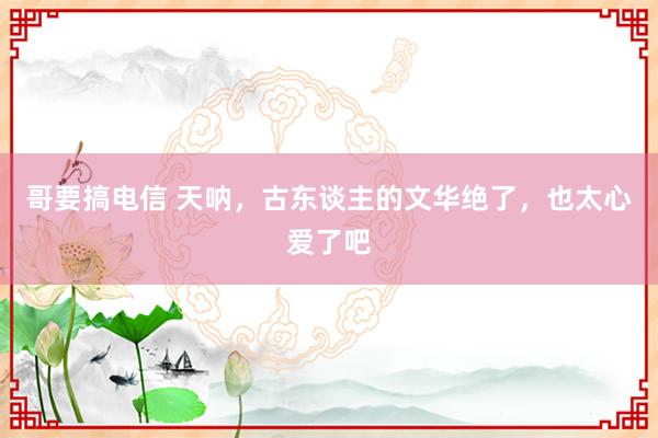 哥要搞电信 天呐，古东谈主的文华绝了，也太心爱了吧