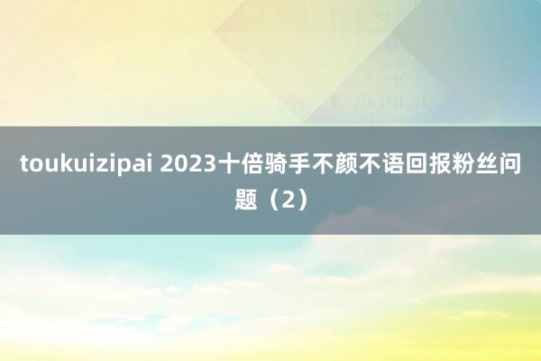 toukuizipai 2023十倍骑手不颜不语回报粉丝问题（2）