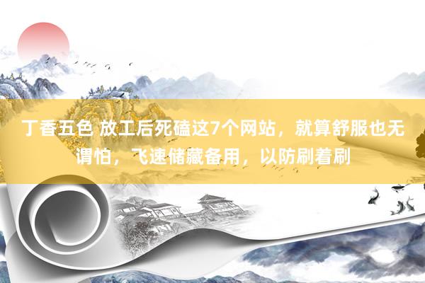 丁香五色 放工后死磕这7个网站，就算舒服也无谓怕，飞速储藏备用，以防刷着刷
