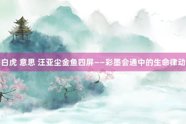 白虎 意思 汪亚尘金鱼四屏——彩墨会通中的生命律动