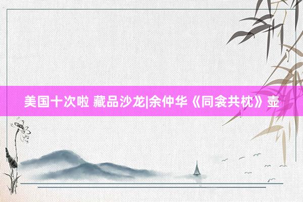 美国十次啦 藏品沙龙|余仲华《同衾共枕》壶