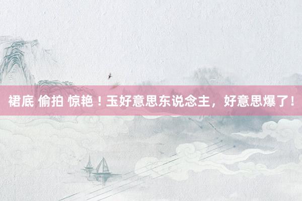 裙底 偷拍 惊艳 ! 玉好意思东说念主，好意思爆了！