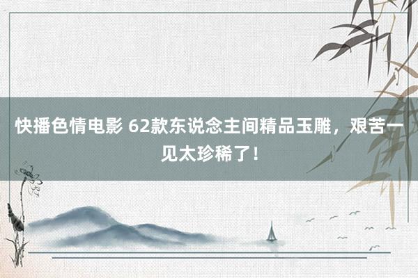 快播色情电影 62款东说念主间精品玉雕，艰苦一见太珍稀了！