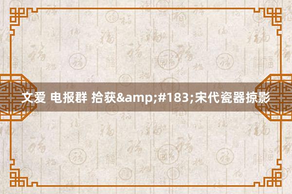 文爱 电报群 拾获&#183;宋代瓷器掠影