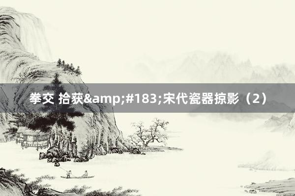 拳交 拾获&#183;宋代瓷器掠影（2）