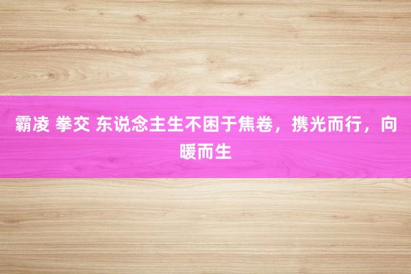 霸凌 拳交 东说念主生不困于焦卷，携光而行，向暖而生