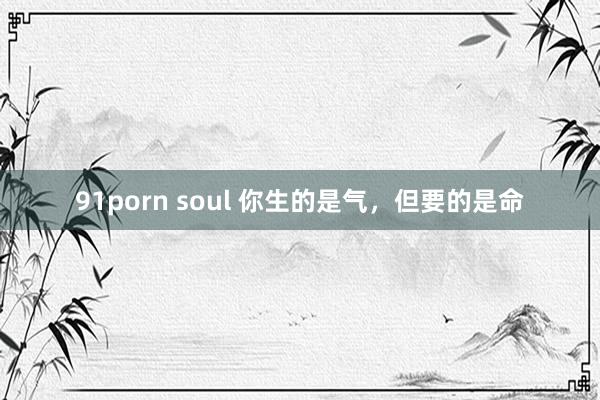 91porn soul 你生的是气，但要的是命