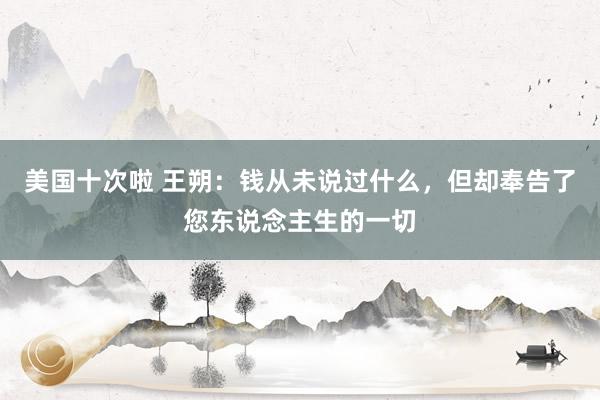 美国十次啦 王朔：钱从未说过什么，但却奉告了您东说念主生的一切