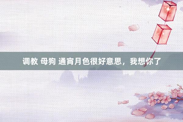 调教 母狗 通宵月色很好意思，我想你了