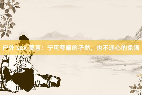 户外 sex 莫言：宁可夸耀的孑然，也不违心的免强