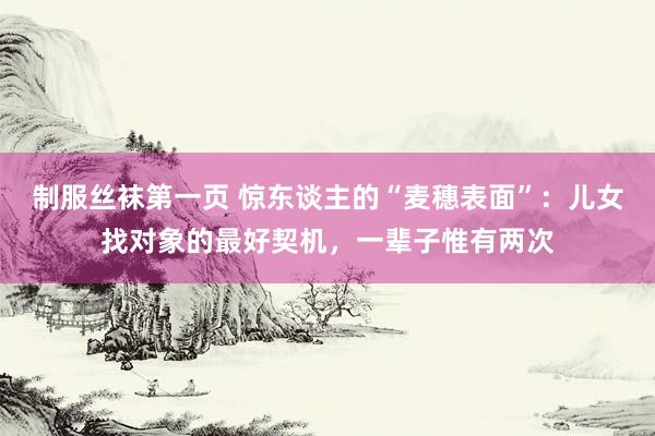 制服丝袜第一页 惊东谈主的“麦穗表面”：儿女找对象的最好契机，一辈子惟有两次