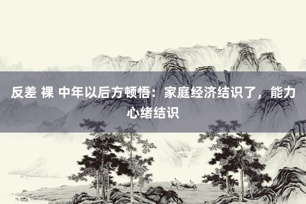 反差 裸 中年以后方顿悟：家庭经济结识了，能力心绪结识