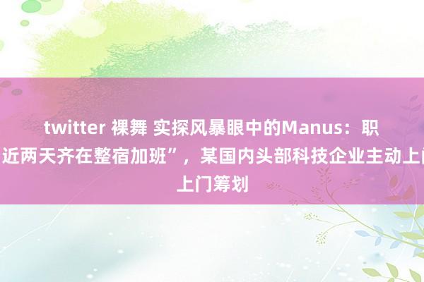 twitter 裸舞 实探风暴眼中的Manus：职工称“近两天齐在整宿加班”，某国内头部科技企业主动上门筹划