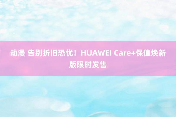 动漫 告别折旧恐忧！HUAWEI Care+保值焕新版限时发售