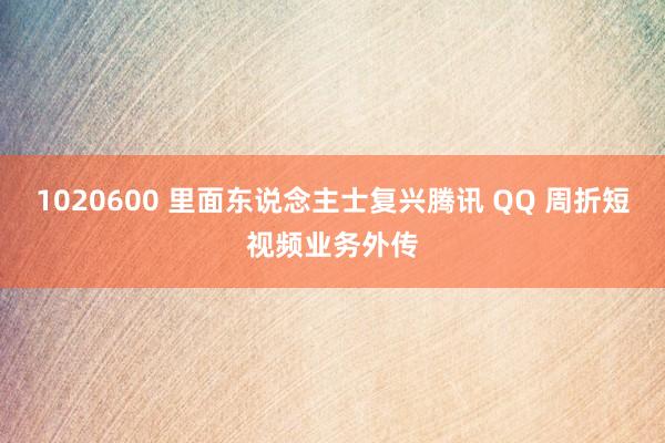 1020600 里面东说念主士复兴腾讯 QQ 周折短视频业务外传