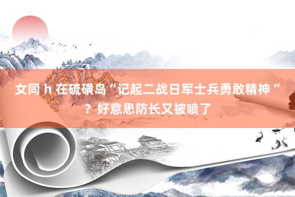 女同 h 在硫磺岛“记起二战日军士兵勇敢精神“？好意思防长又被喷了