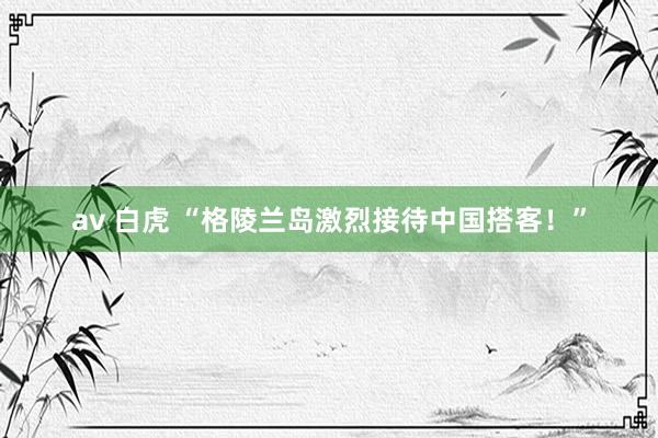 av 白虎 “格陵兰岛激烈接待中国搭客！”
