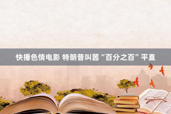 快播色情电影 特朗普叫嚣“百分之百”平直
