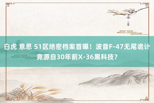 白虎 意思 51区绝密档案首曝！波音F-47无尾诡计竟源自30年前X-36黑科技？