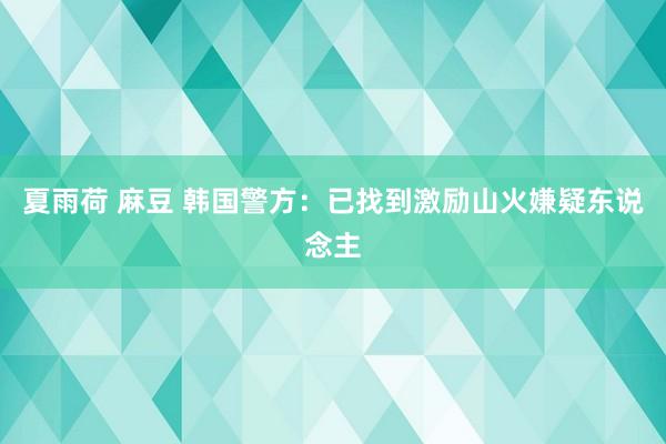 夏雨荷 麻豆 韩国警方：已找到激励山火嫌疑东说念主